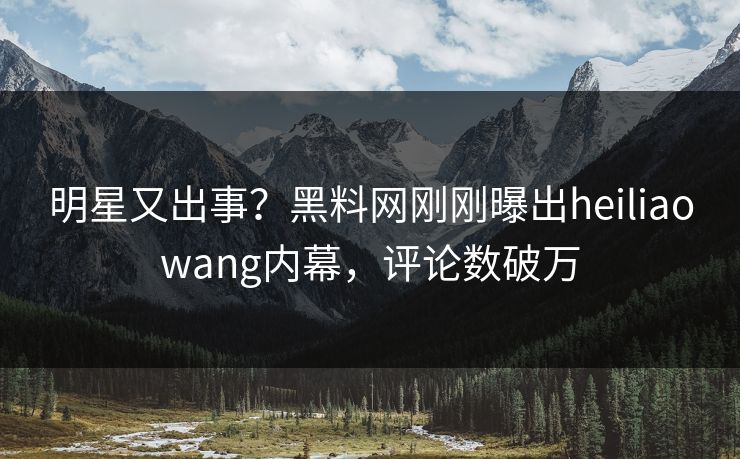 明星又出事？黑料网刚刚曝出heiliaowang内幕，评论数破万