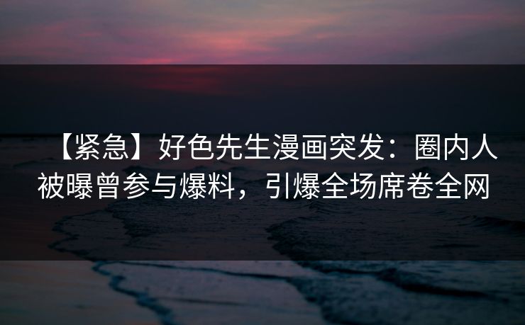 【紧急】好色先生漫画突发：圈内人被曝曾参与爆料，引爆全场席卷全网