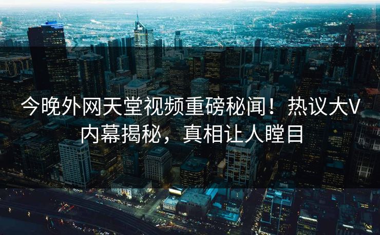 今晚外网天堂视频重磅秘闻！热议大V内幕揭秘，真相让人瞠目