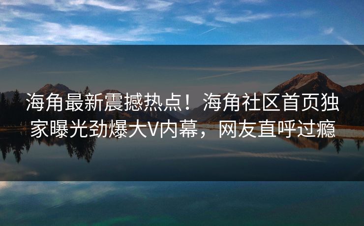 海角最新震撼热点！海角社区首页独家曝光劲爆大V内幕，网友直呼过瘾