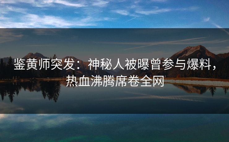 鉴黄师突发：神秘人被曝曾参与爆料，热血沸腾席卷全网