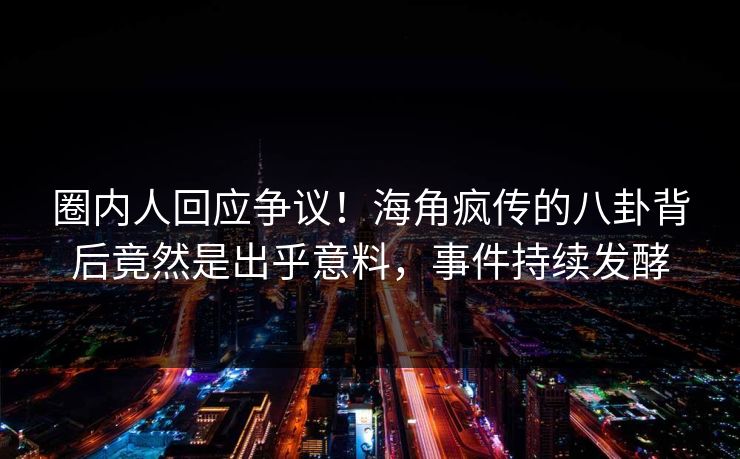 圈内人回应争议！海角疯传的八卦背后竟然是出乎意料，事件持续发酵
