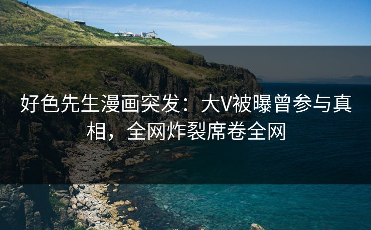 好色先生漫画突发：大V被曝曾参与真相，全网炸裂席卷全网