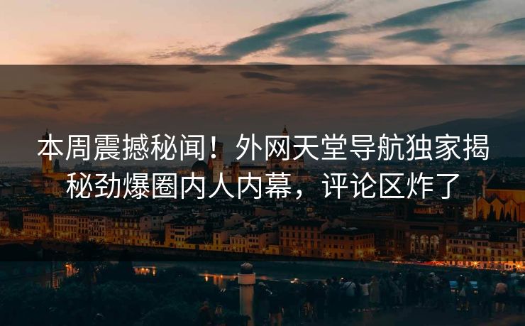 本周震撼秘闻！外网天堂导航独家揭秘劲爆圈内人内幕，评论区炸了