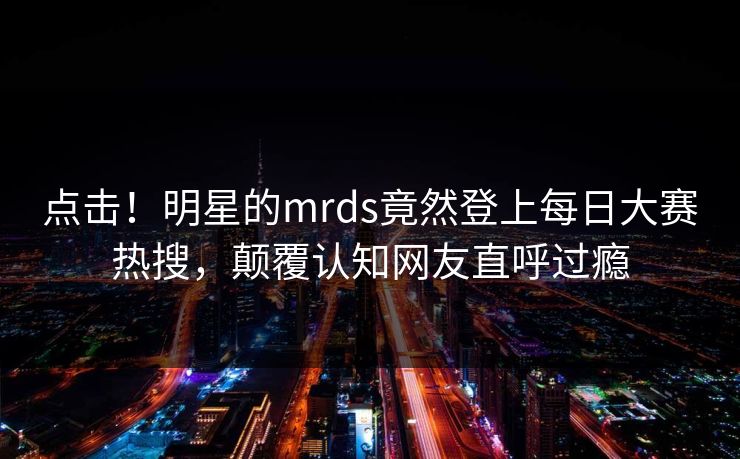点击！明星的mrds竟然登上每日大赛热搜，颠覆认知网友直呼过瘾
