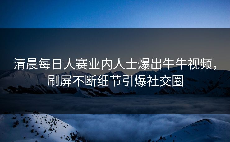 清晨每日大赛业内人士爆出牛牛视频，刷屏不断细节引爆社交圈
