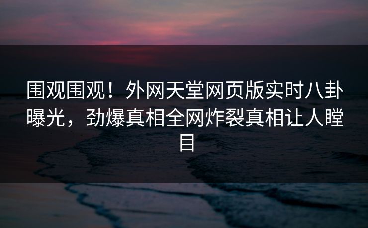 围观围观！外网天堂网页版实时八卦曝光，劲爆真相全网炸裂真相让人瞠目
