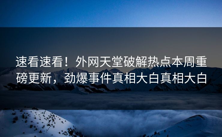 速看速看！外网天堂破解热点本周重磅更新，劲爆事件真相大白真相大白
