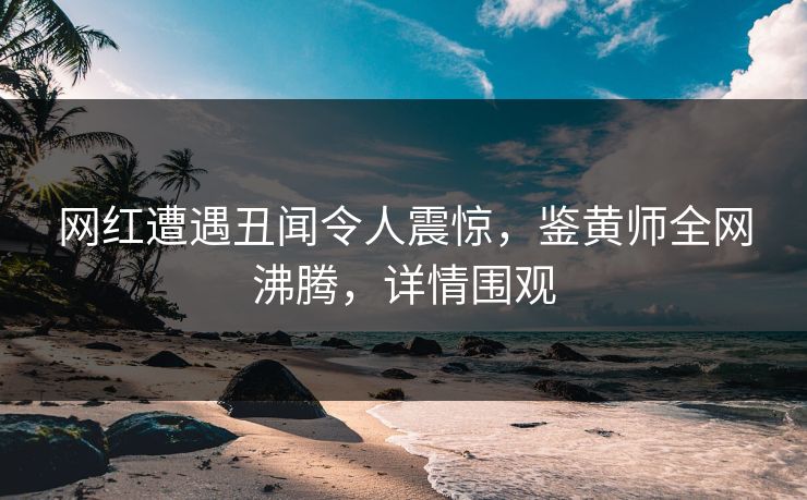网红遭遇丑闻令人震惊，鉴黄师全网沸腾，详情围观