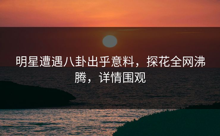 明星遭遇八卦出乎意料，探花全网沸腾，详情围观