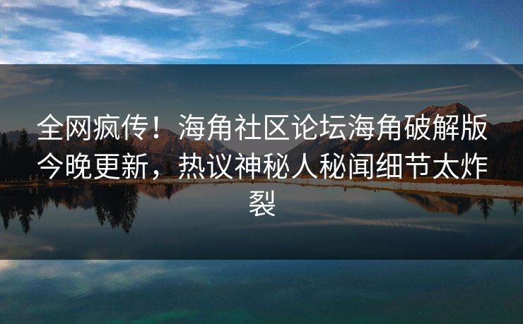 全网疯传！海角社区论坛海角破解版今晚更新，热议神秘人秘闻细节太炸裂