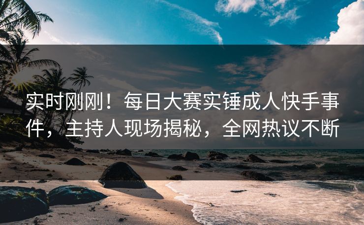 实时刚刚！每日大赛实锤成人快手事件，主持人现场揭秘，全网热议不断