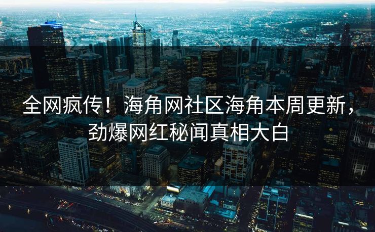 全网疯传！海角网社区海角本周更新，劲爆网红秘闻真相大白