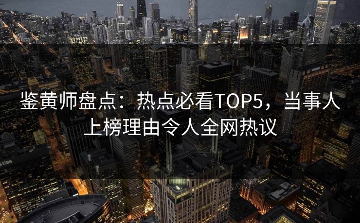 鉴黄师盘点：热点必看TOP5，当事人上榜理由令人全网热议