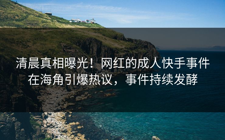 清晨真相曝光！网红的成人快手事件在海角引爆热议，事件持续发酵