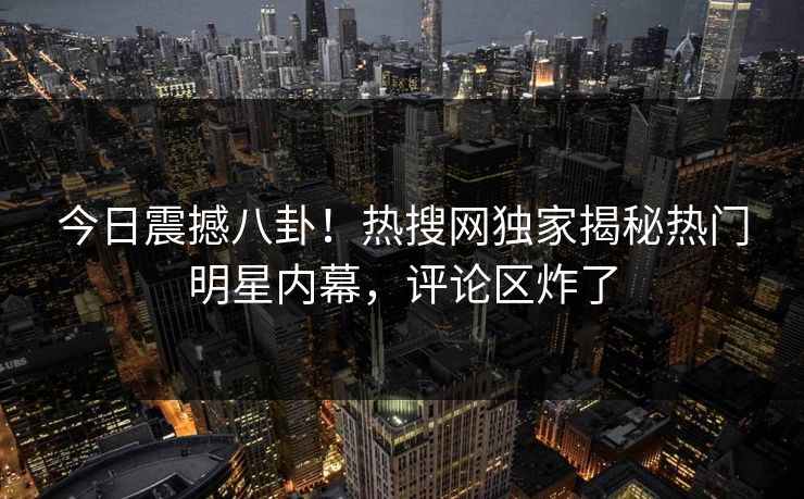 今日震撼八卦！热搜网独家揭秘热门明星内幕，评论区炸了