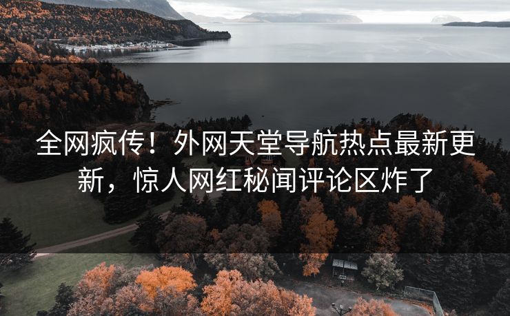 全网疯传！外网天堂导航热点最新更新，惊人网红秘闻评论区炸了