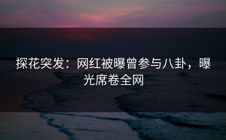 探花突发：网红被曝曾参与八卦，曝光席卷全网