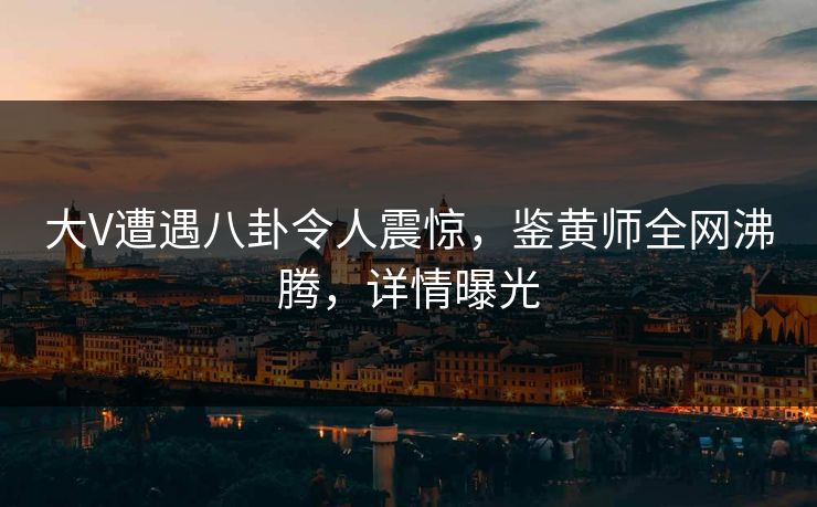 大V遭遇八卦令人震惊，鉴黄师全网沸腾，详情曝光