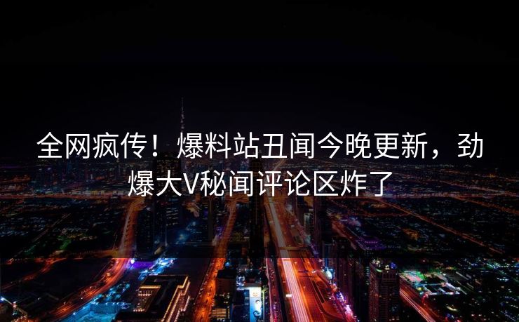 全网疯传！爆料站丑闻今晚更新，劲爆大V秘闻评论区炸了