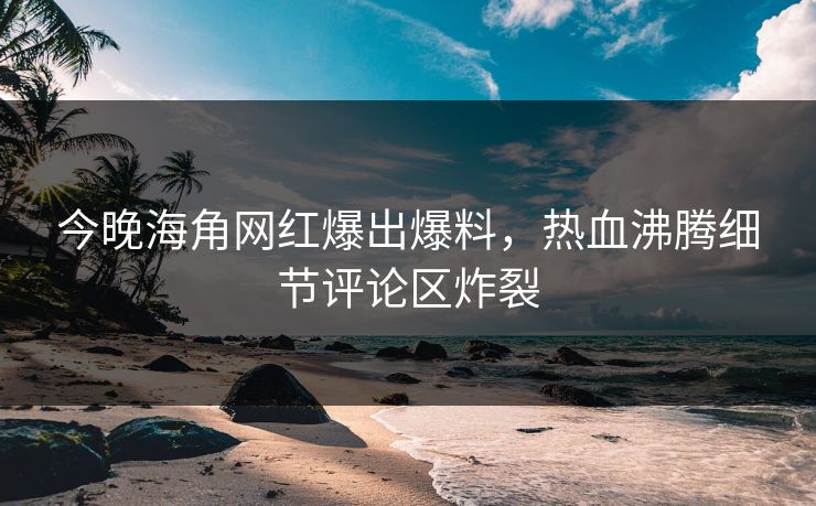 今晚海角网红爆出爆料，热血沸腾细节评论区炸裂