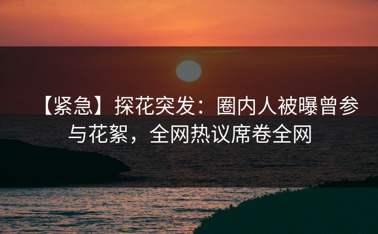 【紧急】探花突发：圈内人被曝曾参与花絮，全网热议席卷全网