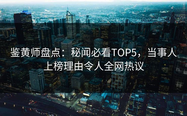 鉴黄师盘点：秘闻必看TOP5，当事人上榜理由令人全网热议