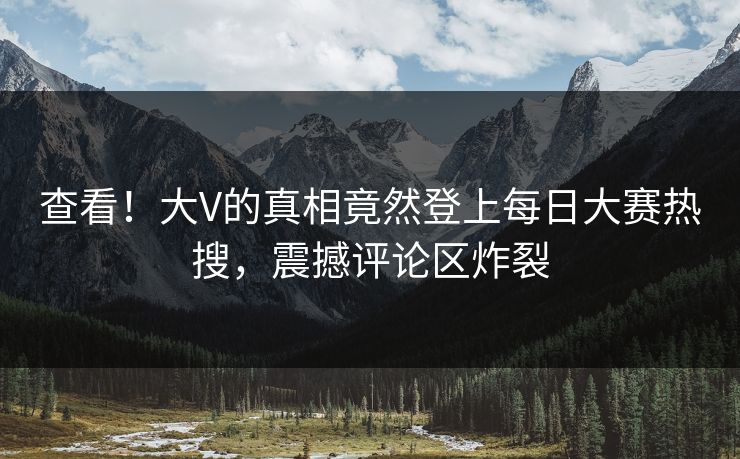 查看！大V的真相竟然登上每日大赛热搜，震撼评论区炸裂