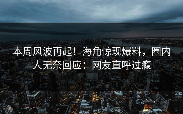 本周风波再起！海角惊现爆料，圈内人无奈回应：网友直呼过瘾
