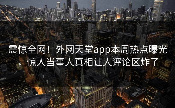 震惊全网！外网天堂app本周热点曝光，惊人当事人真相让人评论区炸了
