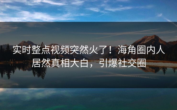实时整点视频突然火了！海角圈内人居然真相大白，引爆社交圈