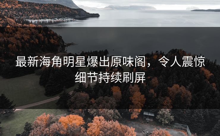 最新海角明星爆出原味阁，令人震惊细节持续刷屏