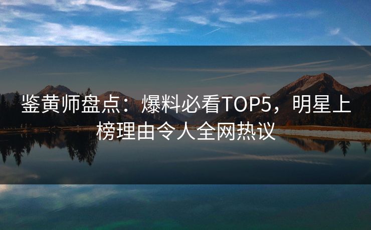 鉴黄师盘点：爆料必看TOP5，明星上榜理由令人全网热议