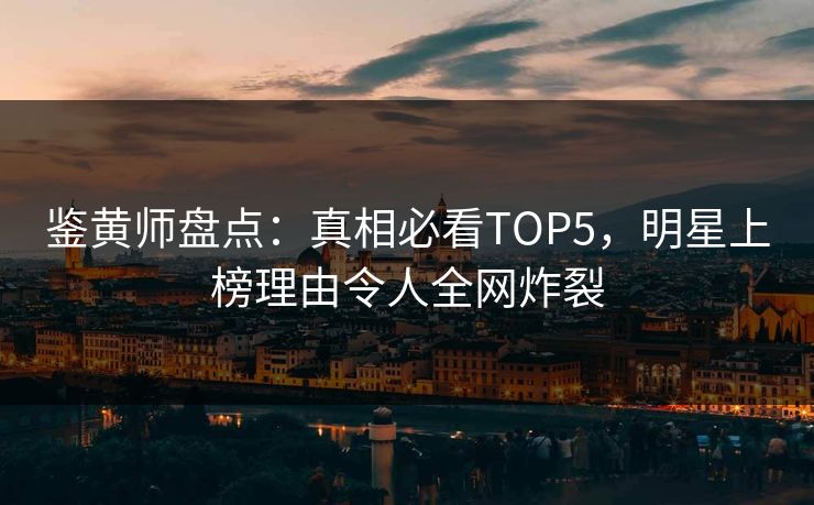 鉴黄师盘点：真相必看TOP5，明星上榜理由令人全网炸裂