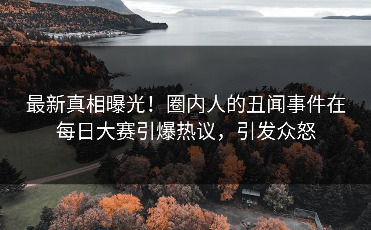 最新真相曝光！圈内人的丑闻事件在每日大赛引爆热议，引发众怒