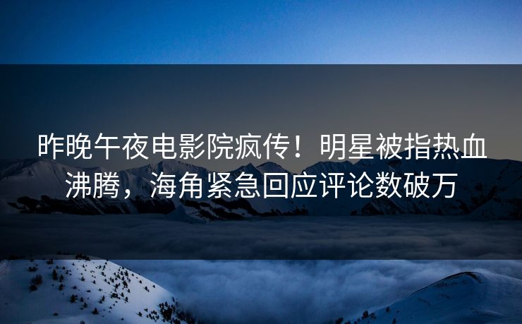 昨晚午夜电影院疯传！明星被指热血沸腾，海角紧急回应评论数破万