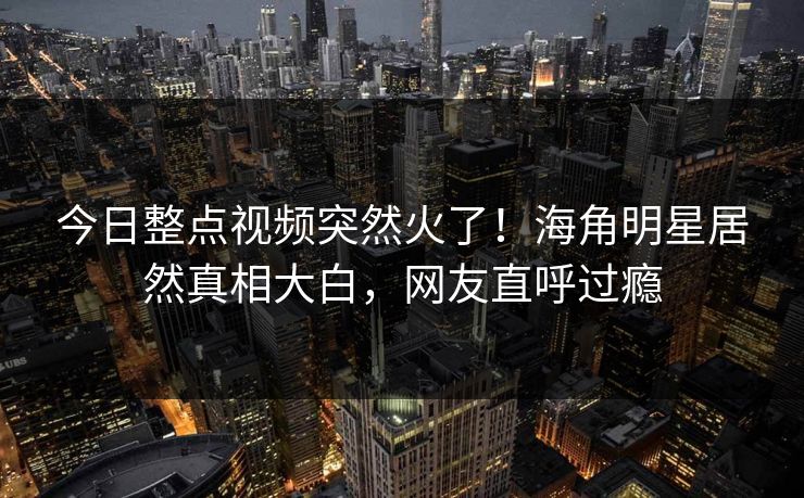 今日整点视频突然火了！海角明星居然真相大白，网友直呼过瘾