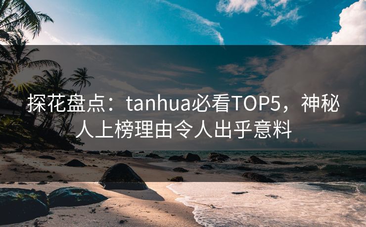 探花盘点：tanhua必看TOP5，神秘人上榜理由令人出乎意料
