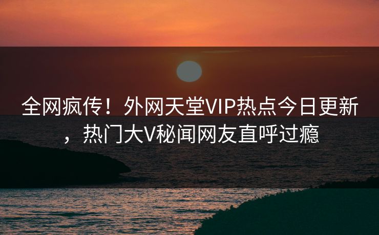 全网疯传！外网天堂VIP热点今日更新，热门大V秘闻网友直呼过瘾