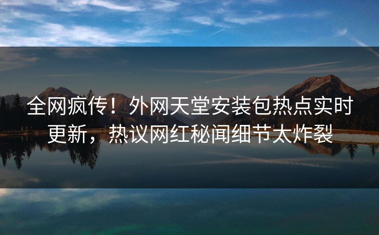 全网疯传！外网天堂安装包热点实时更新，热议网红秘闻细节太炸裂