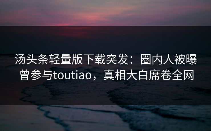 汤头条轻量版下载突发：圈内人被曝曾参与toutiao，真相大白席卷全网
