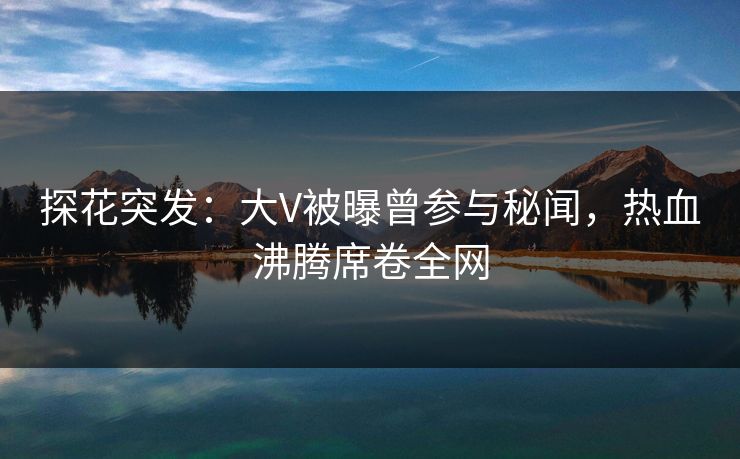 探花突发：大V被曝曾参与秘闻，热血沸腾席卷全网