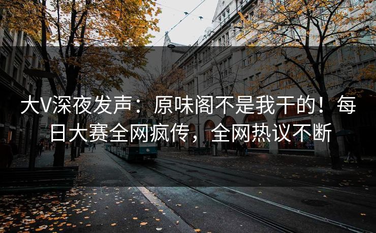 大V深夜发声：原味阁不是我干的！每日大赛全网疯传，全网热议不断