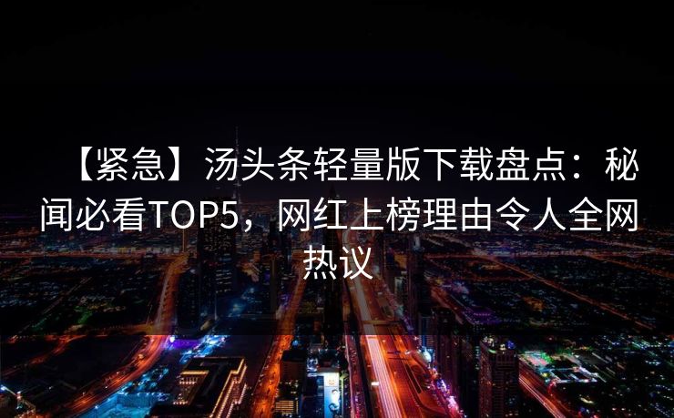 【紧急】汤头条轻量版下载盘点：秘闻必看TOP5，网红上榜理由令人全网热议