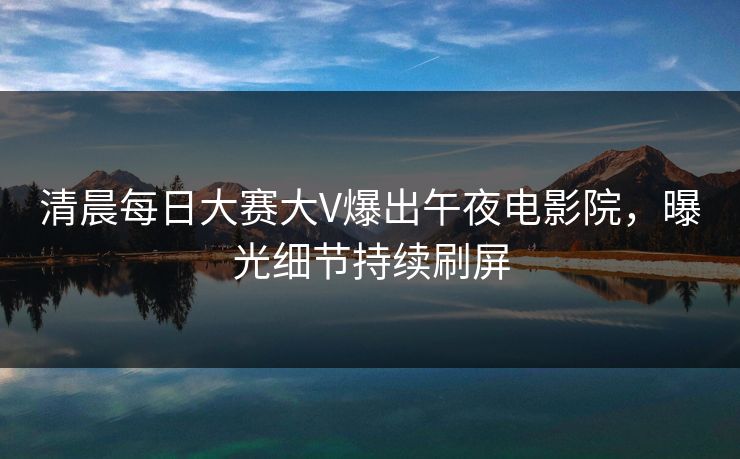清晨每日大赛大V爆出午夜电影院，曝光细节持续刷屏