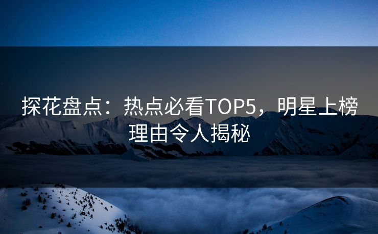 探花盘点：热点必看TOP5，明星上榜理由令人揭秘