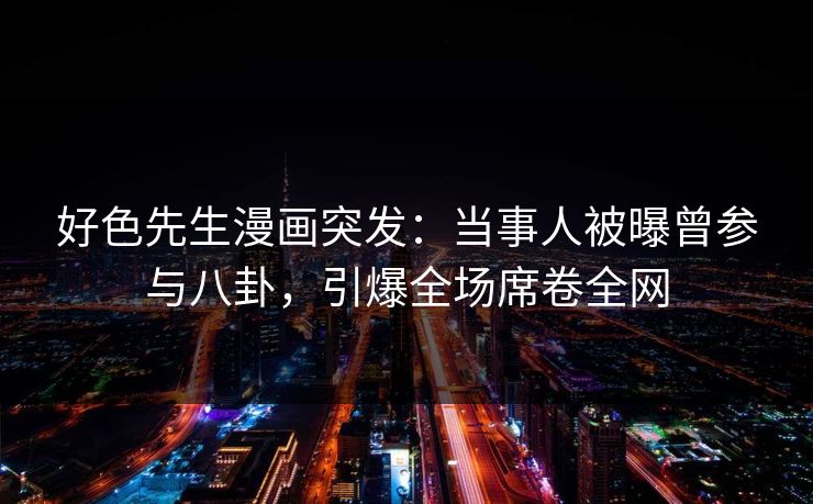 好色先生漫画突发：当事人被曝曾参与八卦，引爆全场席卷全网