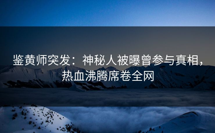 鉴黄师突发：神秘人被曝曾参与真相，热血沸腾席卷全网