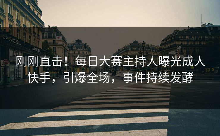 刚刚直击！每日大赛主持人曝光成人快手，引爆全场，事件持续发酵