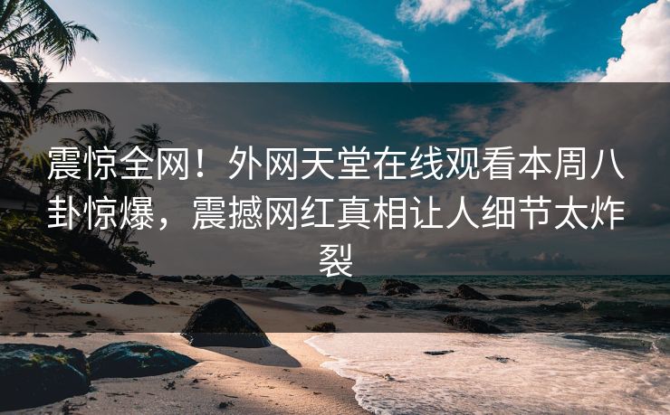 震惊全网！外网天堂在线观看本周八卦惊爆，震撼网红真相让人细节太炸裂